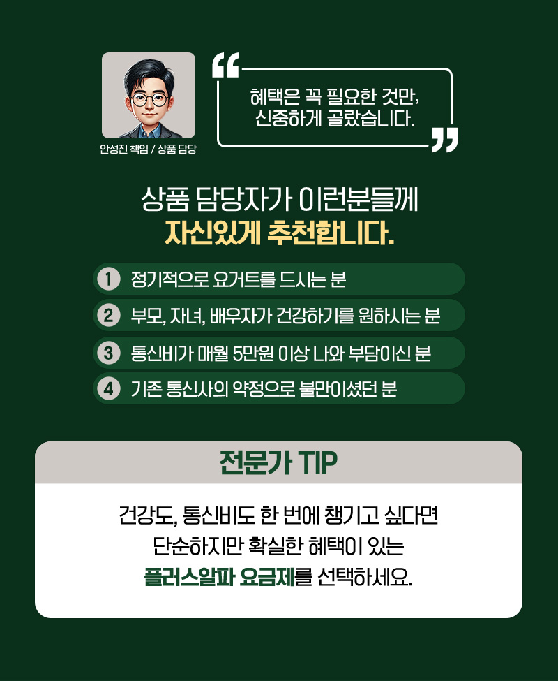 상품 담당자가 이런분들께 자신있게 추천합니다. 1. 정기적으로 요거트를 드시는 분 2. 부모, 자녀, 배우자가 건강하기를 원하시는 분 3. 통신비가 매월 5만원 이상 나와 부담이신 분 4.기존 통신사의 약정으로 불만이셨던 분